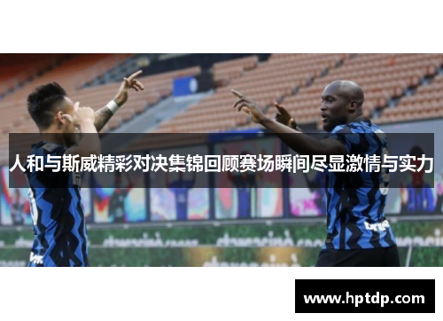 人和与斯威精彩对决集锦回顾赛场瞬间尽显激情与实力