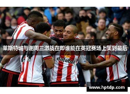 莱斯特城与谢周三激战在即谁能在英冠赛场上笑到最后